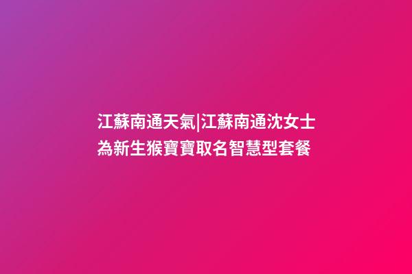 江蘇南通天氣|江蘇南通沈女士為新生猴寶寶取名智慧型套餐-第1張-公司起名-玄機派